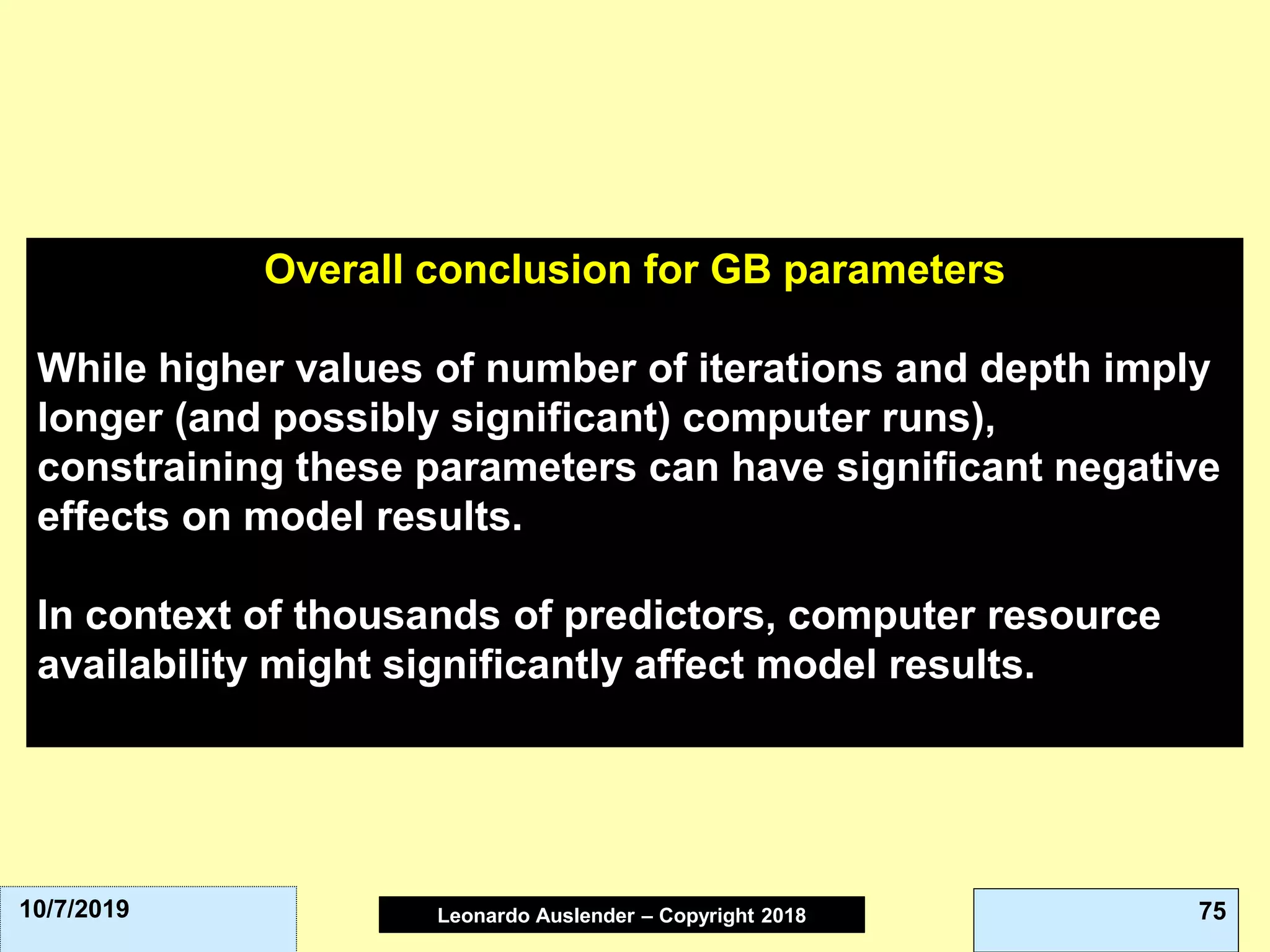 Leonardo Auslender Copyright 2004Leonardo Auslender – Copyright 2018 7510/7/2019
Overall conclusion for GB parameters
While higher values of number of iterations and depth imply
longer (and possibly significant) computer runs),
constraining these parameters can have significant negative
effects on model results.
In context of thousands of predictors, computer resource
availability might significantly affect model results.
 