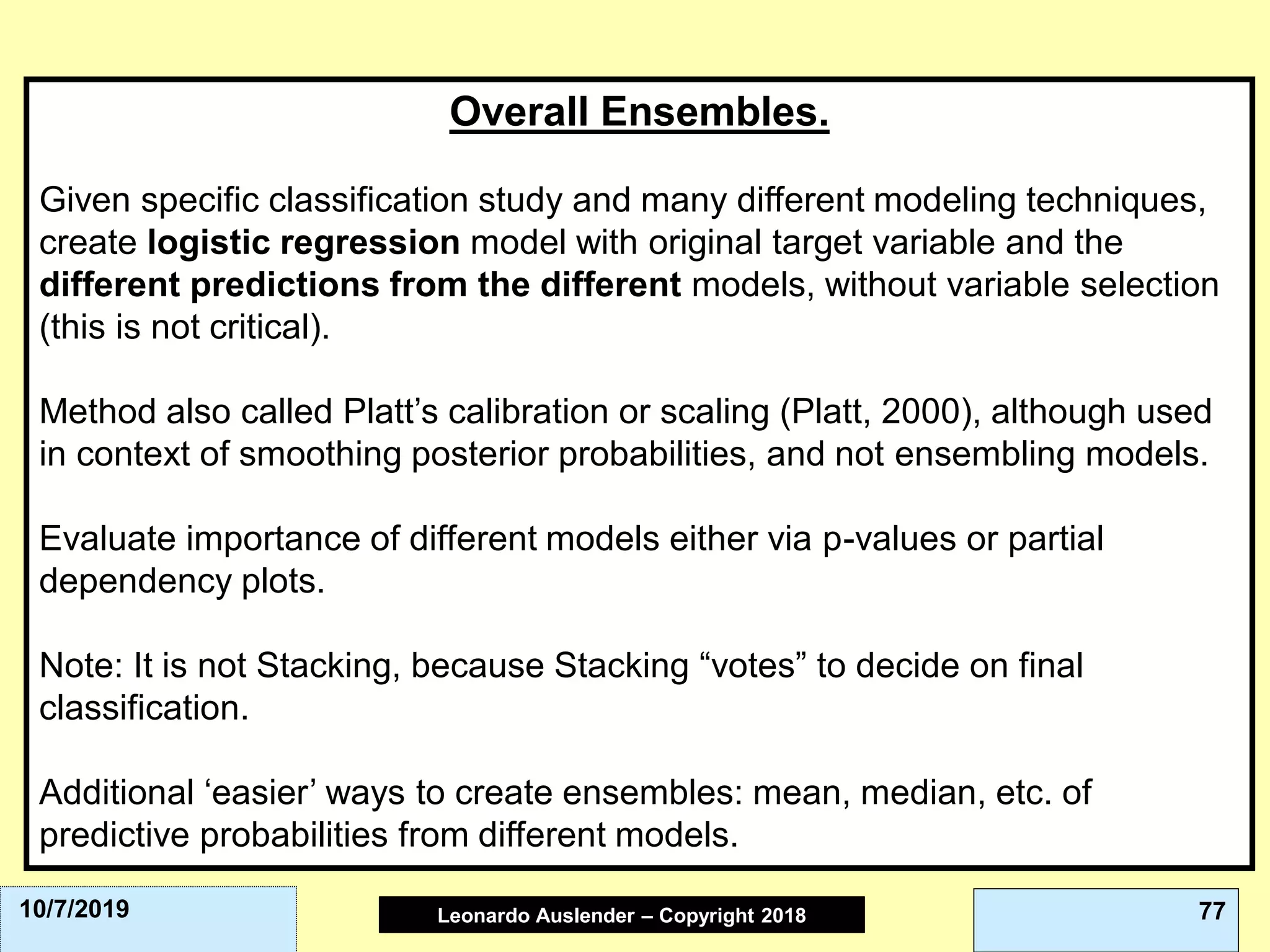 Leonardo Auslender Copyright 2004Leonardo Auslender – Copyright 2018 7710/7/2019
Overall Ensembles.
Given specific classification study and many different modeling techniques,
create logistic regression model with original target variable and the
different predictions from the different models, without variable selection
(this is not critical).
Method also called Platt’s calibration or scaling (Platt, 2000), although used
in context of smoothing posterior probabilities, and not ensembling models.
Evaluate importance of different models either via p-values or partial
dependency plots.
Note: It is not Stacking, because Stacking “votes” to decide on final
classification.
Additional ‘easier’ ways to create ensembles: mean, median, etc. of
predictive probabilities from different models.
 