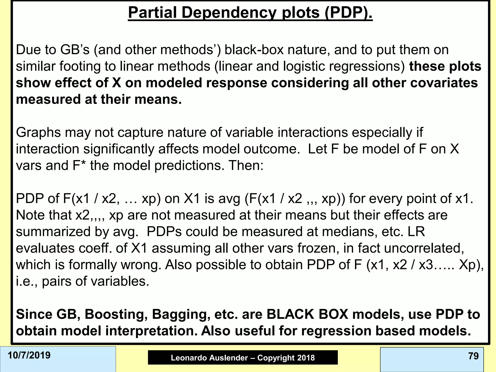 Leonardo Auslender Copyright 2004Leonardo Auslender – Copyright 2018 7910/7/2019
Partial Dependency plots (PDP).
Due to GB’s (and other methods’) black-box nature, and to put them on
similar footing to linear methods (linear and logistic regressions) these plots
show effect of X on modeled response considering all other covariates
measured at their means.
Graphs may not capture nature of variable interactions especially if
interaction significantly affects model outcome. Let F be model of F on X
vars and F* the model predictions. Then:
PDP of F(x1 / x2, … xp) on X1 is avg (F(x1 / x2 ,,, xp)) for every point of x1.
Note that x2,,,, xp are not measured at their means but their effects are
summarized by avg. PDPs could be measured at medians, etc. LR
evaluates coeff. of X1 assuming all other vars frozen, in fact uncorrelated,
which is formally wrong. Also possible to obtain PDP of F (x1, x2 / x3….. Xp),
i.e., pairs of variables.
Since GB, Boosting, Bagging, etc. are BLACK BOX models, use PDP to
obtain model interpretation. Also useful for regression based models.
 