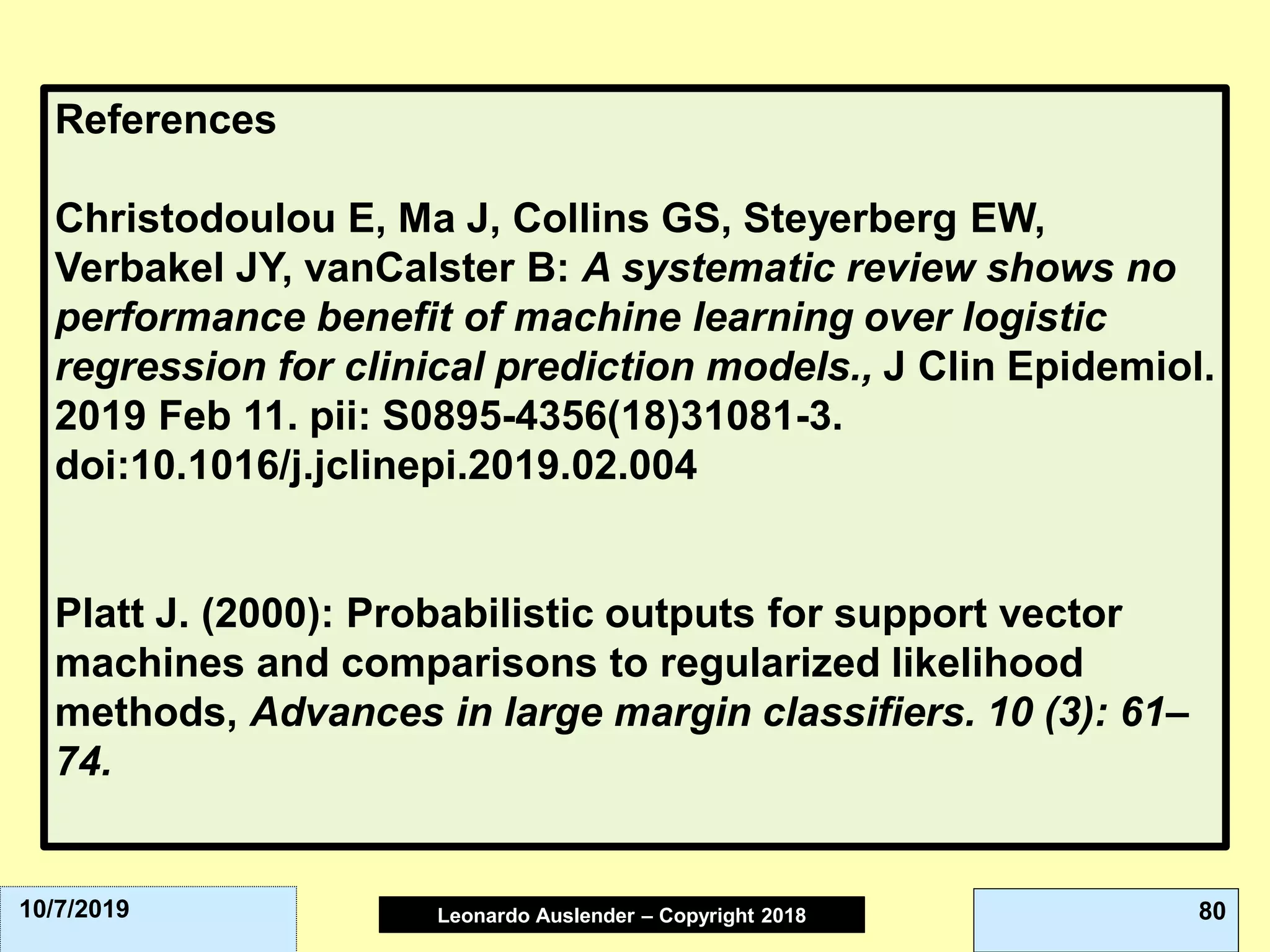 Leonardo Auslender Copyright 2004Leonardo Auslender – Copyright 2018 8010/7/2019
References
Christodoulou E, Ma J, Collins GS, Steyerberg EW,
Verbakel JY, vanCalster B: A systematic review shows no
performance benefit of machine learning over logistic
regression for clinical prediction models., J Clin Epidemiol.
2019 Feb 11. pii: S0895-4356(18)31081-3.
doi:10.1016/j.jclinepi.2019.02.004
Platt J. (2000): Probabilistic outputs for support vector
machines and comparisons to regularized likelihood
methods, Advances in large margin classifiers. 10 (3): 61–
74.
 