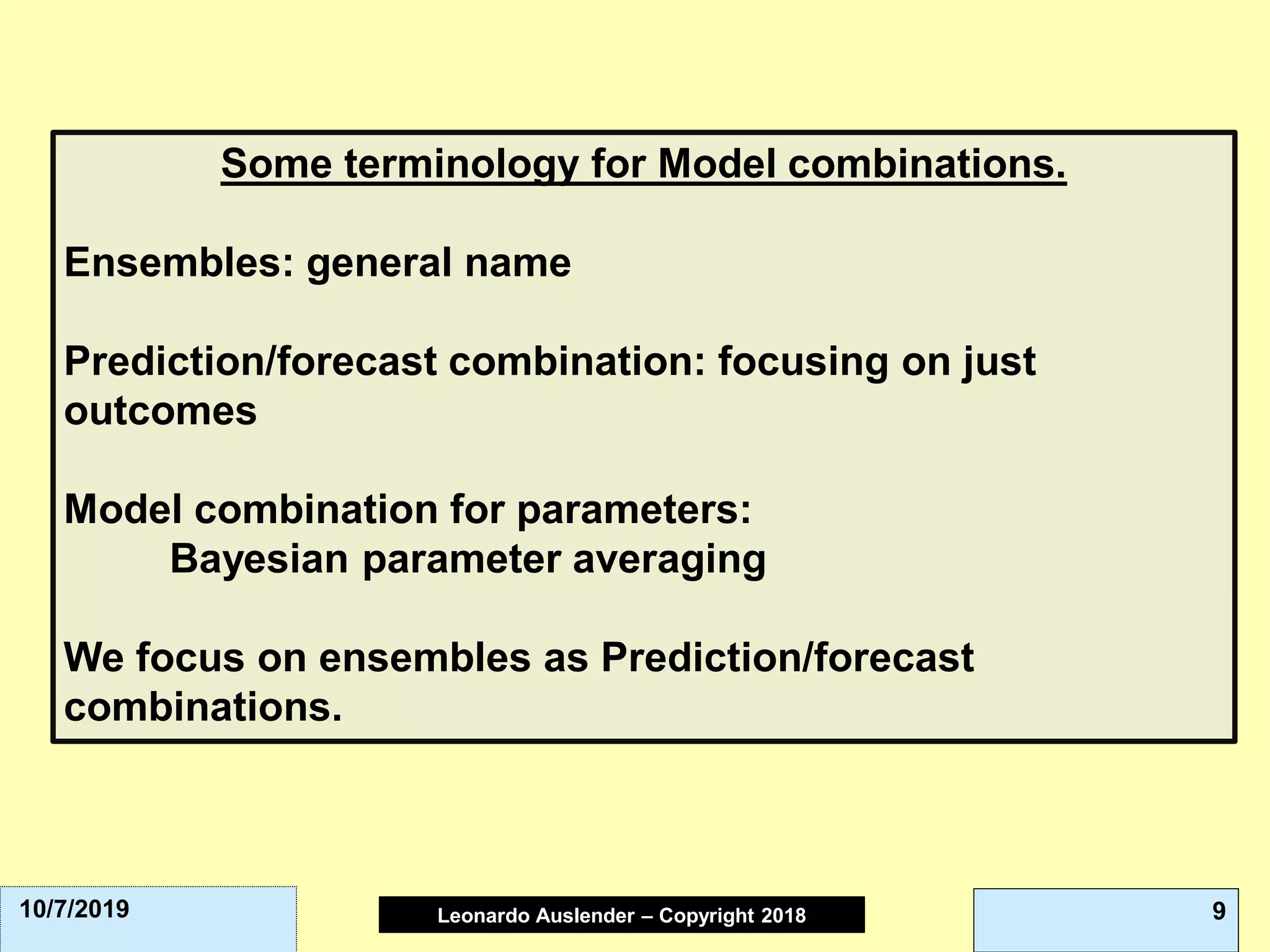 Leonardo Auslender Copyright 2004Leonardo Auslender – Copyright 2018 910/7/2019
Some terminology for Model combinations.
Ensembles: general name
Prediction/forecast combination: focusing on just
outcomes
Model combination for parameters:
Bayesian parameter averaging
We focus on ensembles as Prediction/forecast
combinations.
 
