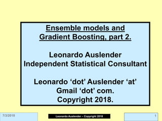 Leonardo Auslender Copyright 2004Leonardo Auslender – Copyright 2018 17/3/2018
Ensemble models and
Gradient Boosting, part 2.
Leonardo Auslender
Independent Statistical Consultant
Leonardo ‘dot’ Auslender ‘at’
Gmail ‘dot’ com.
Copyright 2018.
 