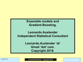 Leonardo Auslender Copyright 2004
Leonardo Auslender – Copyright 2018 1
5/9/2018
Ensemble models and
Gradient Boosting.
Leonardo Auslender
Independent Statistical Consultant
Leonardo.Auslender ‘at’
Gmail ‘dot’ com.
Copyright 2018.
 