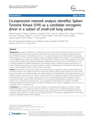 RESEARCH Open Access
Co-expression network analysis identifies Spleen
Tyrosine Kinase (SYK) as a candidate oncogenic
driver in a subset of small-cell lung cancer
Akshata R Udyavar1,8
, Megan D Hoeksema7
, Jonathan E Clark2
, Yong Zou7
, Zuojian Tang10
, Zhiguo Li10
, Ming Li3
,
Heidi Chen3
, Alexander Statnikov10,11
, Yu Shyr3,6
, Daniel C Liebler2,4
, John Field12
, Rosana Eisenberg5
,
Lourdes Estrada1,8
, Pierre P Massion1,7,9
, Vito Quaranta1,8*
From The International Conference on Intelligent Biology and Medicine (ICIBM 2013)
Nashville, TN, USA. 11-13 August 2013
Abstract
Background: Oncogenic mechanisms in small-cell lung cancer remain poorly understood leaving this tumor with
the worst prognosis among all lung cancers. Unlike other cancer types, sequencing genomic approaches have
been of limited success in small-cell lung cancer, i.e., no mutated oncogenes with potential driver characteristics
have emerged, as it is the case for activating mutations of epidermal growth factor receptor in non-small-cell lung
cancer. Differential gene expression analysis has also produced SCLC signatures with limited application, since they
are generally not robust across datasets. Nonetheless, additional genomic approaches are warranted, due to the
increasing availability of suitable small-cell lung cancer datasets. Gene co-expression network approaches are a
recent and promising avenue, since they have been successful in identifying gene modules that drive phenotypic
traits in several biological systems, including other cancer types.
Results: We derived an SCLC-specific classifier from weighted gene co-expression network analysis (WGCNA) of a
lung cancer dataset. The classifier, termed SCLC-specific hub network (SSHN), robustly separates SCLC from other
lung cancer types across multiple datasets and multiple platforms, including RNA-seq and shotgun proteomics. The
classifier was also conserved in SCLC cell lines. SSHN is enriched for co-expressed signaling network hubs strongly
associated with the SCLC phenotype. Twenty of these hubs are actionable kinases with oncogenic potential,
among which spleen tyrosine kinase (SYK) exhibits one of the highest overall statistical associations to SCLC. In
patient tissue microarrays and cell lines, SCLC can be separated into SYK-positive and -negative. SYK siRNA
decreases proliferation rate and increases cell death of SYK-positive SCLC cell lines, suggesting a role for SYK as an
oncogenic driver in a subset of SCLC.
Conclusions: SCLC treatment has thus far been limited to chemotherapy and radiation. Our WGCNA analysis
identifies SYK both as a candidate biomarker to stratify SCLC patients and as a potential therapeutic target. In
summary, WGCNA represents an alternative strategy to large scale sequencing for the identification of potential
oncogenic drivers, based on a systems view of signaling networks. This strategy is especially useful in cancer types
where no actionable mutations have emerged.
* Correspondence: vito.quaranta@vanderbilt.edu
1
Department of Cancer Biology, Vanderbilt University, 2220 Pierce Avenue,
Nashville, TN 37232, USA
Full list of author information is available at the end of the article
Udyavar et al. BMC Systems Biology 2013, 7(Suppl 5):S1
http://www.biomedcentral.com/1752-0509/7/S5/S1
© 2013 Udyavar et al.; licensee BioMed Central Ltd. This is an Open Access article distributed under the terms of the Creative
Commons Attribution License (http://creativecommons.org/licenses/by/2.0), which permits unrestricted use, distribution, and
reproduction in any medium, provided the original work is properly cited. The Creative Commons Public Domain Dedication waiver
(http://creativecommons.org/publicdomain/zero/1.0/) applies to the data made available in this article, unless otherwise stated.
 