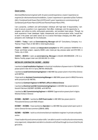 Cover Letter.
Electrical/Mechanical engineerwith 15 yearsoverall experience,3 years’experience as
engineerfor electromechanicalinstallation, 3 years’experiencein operation of GasTurbines
(GE) / Combined CyclePowerPlant(CCPP) and 9 years’experiencein commissioning of
Combined CyclePowerPlant (CCPP) and ThermalPowerPlant (TPP) .
I am a proactive, confident and self-motivated individual with high level of responsibility. I am
keen to secure a position in an organization that offers challenges and the opportunity to
progress and utilize my skills, enthusiastic personality, and excellent team player. Through my
work experience I have developed highly interpersonal and communication skills. I would like
to work in the power and water sector as it is a sector that keeps changing and offers great
prospects and challenges for its employees.
11/2015 – Today: I work as Commissioning Manager with ILF Consultancy Company in a
Thermal Power Plant of 300 MW in Erbil Iraq/Kurdistan.
10/2014 – 10/2015: I worked as independent consultant for EPC contractor HANWHA for a
Power and Water project, capacity 60000 cubic meter per day process water and 670 MW, in
Yanbu city in KSA.
12/2012 – 09/2014: I work as commissioning Manager in SAUDI ARCHIRODON LTD in a
Marine Facility project total cost 220.000.000 $ in KSA.
METKA EPC CONTRACTOR 03/2007 – 03/2012
I workedasLead Installation Engineerinelectrical installation of powertrainin 710 MW Gas
powerplantinDer Ali IIin Syria,METKA-ANSALDO.
I worked asLead CommissioningEngineerin460 MW Gas powerplantin Korinthos Greece
withMETKA.
I have workas Assistant CommissioningManagerin 860 MW powerplantinBRAZI Rumania
withconsortiumGE-METKA.
I workedas Contract Engineerin METKA’s office inAthensGreece
I worked asElectrical and I&C CommissioningEngineerin220 MW Gas powerplantin
Karachi Pakistan (10/2007-10/2009) withMETKA.
I workedas I&C CommissioningEngineerin400MW CogenerationpowerplantinAgios
NikolasViotiasinGreece
07/2005 – 06/2007: I worked as ShiftTeam Leader in440 MW Gas powerplant in
ThessalonikiGreece withRWEnPower.
07/2007 – 07/2005: I have workedas Operator ina 100 MW Gas powerplantopencycle in
Lavrio-Greece fortwosummers(2004 & 2005)
03/2001 – 03/2004: I work as electromechanical installationengineerinprivate andpublic
sector.
I have leadershipand communication skills.Iamable to workin multiculturalenvironments,
very organized, independentandable toschedule and followthroughtoensure thatthe job
getsdone.
 