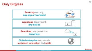 Agentless deployment,
any device
Real-time data protection,
anywhere
Zero-day security,
any app or workload
Only Bitglass
16
Global enterprise success via
sustained innovation and scale
 