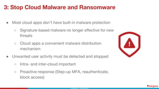 3: Stop Cloud Malware and Ransomware
● Most cloud apps don’t have built-in malware protection
○ Signature-based malware no longer effective for new
threats
○ Cloud apps a convenient malware distribution
mechanism
● Unwanted user activity must be detected and stopped
○ Intra- and inter-cloud important
○ Proactive response (Step-up MFA, reauthenticate,
block access)
 