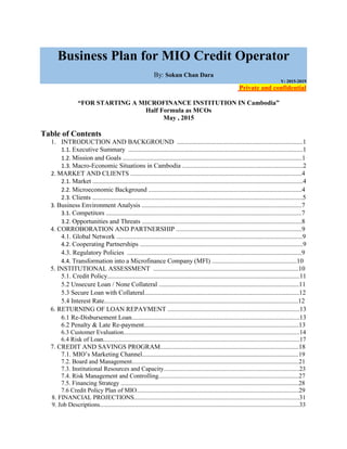 Business Plan for MIO Credit Operator
By: Sokun Chan Dara
Y: 2015-2019
Private and confidential
“FOR STARTING A MICROFINANCE INSTITUTION IN Cambodia”
Half Formula as MCOs
May , 2015
Table of Contents
1. INTRODUCTION AND BACKGROUND .............................................................................1
1.1. Executive Summary ...........................................................................................................1
1.2. Mission and Goals ..............................................................................................................1
1.3. Macro-Economic Situations in Cambodia ..........................................................................2
2. MARKET AND CLIENTS .........................................................................................................4
2.1. Market .................................................................................................................................4
2.2. Microeconomic Background ..............................................................................................4
2.3. Clients .................................................................................................................................5
3. Business Environment Analysis ..................................................................................................7
3.1. Competitors ........................................................................................................................7
3.2. Opportunities and Threats ..................................................................................................8
4. CORROBORATION AND PARTNERSHIP .............................................................................9
4.1. Global Network ..................................................................................................................9
4.2. Cooperating Partnerships ....................................................................................................9
4.3. Regulatory Policies ...........................................................................................................9
4.4. Transformation into a Microfinance Company (MFI) ....................................................10
5. INSTITUTIONAL ASSESSMENT .........................................................................................10
5.1. Credit Policy......................................................................................................................11
5.2 Unsecure Loan / None Collateral ......................................................................................11
5.3 Secure Loan with Collateral...............................................................................................12
5.4 Interest Rate.......................................................................................................................12
6. RETURNING OF LOAN REPAYMENT .................................................................................13
6.1 Re-Disbursement Loan.......................................................................................................13
6.2 Penalty & Late Re-payment...............................................................................................13
6.3 Customer Evaluation.................................................................................................................14
6.4 Risk of Loan..............................................................................................................................17
7. CREDIT AND SAVINGS PROGRAM.....................................................................................18
7.1. MIO’s Marketing Channel................................................................................................19
7.2. Board and Management...........................................................................................................21
7.3. Institutional Resources and Capacity.......................................................................................23
7.4. Risk Management and Controlling..........................................................................................27
7.5. Financing Strategy ..................................................................................................................28
7.6 Credit Policy Plan of MIO........................................................................................................29
8. FINANCIAL PROJECTIONS..........................................................................................................31
9. Job Descriptions................................................................................................................................33
 