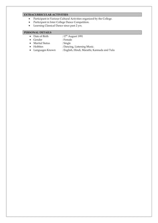 EXTRACURRICULAR ACTIVITIES
• Participant in Various Cultural Activities organized by the College.
• Participant in Inter College Dance Competition.
• Learning Classical Dance since past 2 yrs.
PERSONAL DETAILS
• Date of Birth : 17th
August 1991
• Gender : Female
• Marital Status : Single
• Hobbies : Dancing, Listening Music.
• Languages Known : English, Hindi, Marathi, Kannada and Tulu
 