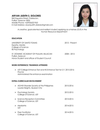ARYAN JUDITH S. DOLORES
843 Esguerra Street, Poblacion,
Pulilan, Bulacan 3005
Mobile Phone: +639356221963
E-mail Address: aryanjudith.dolores@gmail.com
A creative, goal-oriented and resilient student applying as a trainee (OJT) in the
Human Resource Department
EDUCATION
UNIVERSITY OF SANTO TOMAS 2012 - Present
España, Manila
College of Science
BS Psychology
ST. DOMINIC ACADEMY OF PULILAN, BULACAN 2008 – 2012
Pulilan, Bulacan
Honor Student and officer of Student Council
WORK EXPERIENCE/ TRAININGS ATTENDED
 UST College Entrance Test and HS Entrance Test for S.Y. 2015-2016
Proctor
Administered the entrance examination
EXTRA-CURRICULAR INVOLVEMENT
 AD/HD Disorder Society of the Philippines 2015-2016
Loyola Heights, Quezon City
 Psychology Society 2012-2015
College of Science, UST
 Science Reception Committee 2013-2015
College of Science, UST
 Mediartrix 2014-2015
UST
 Peer Facilitator 2014-2015
College of Science, UST
 
