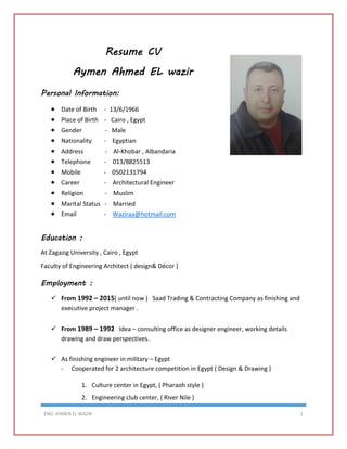 ENG. AYMEN EL WAZIR 1
Resume CV
Aymen Ahmed EL wazir
Personal Information:
 Date of Birth - 13/6/1966
 Place of Birth - Cairo , Egypt
 Gender - Male
 Nationality - Egyptian
 Address - Al-Khobar , Albandaria
 Telephone - 013/8825513
 Mobile - 0502131794
 Career - Architectural Engineer
 Religion - Muslim
 Marital Status - Married
 Email - Waziraa@hotmail.com
Education :
At Zagazig University , Cairo , Egypt
Faculty of Engineering Architect ( design& Décor )
Employment :
 From 1992 – 2015( until now ) Saad Trading & Contracting Company as finishing and
executive project manager .
 From 1989 – 1992 Idea – consulting office as designer engineer, working details
drawing and draw perspectives.
 As finishing engineer in military – Egypt
- Cooperated for 2 architecture competition in Egypt ( Design & Drawing )
1. Culture center in Egypt, ( Pharaoh style )
2. Engineering club center, ( River Nile )
 