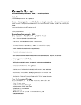 Kenneth Norman
Service Sales Representative (SSR) - Cintas Corporation
Austin, TX
kdnorman89@gmail.com - 512-963-3125
Seeking a challenging position in which I will utilize my strengths and abilities in the areas of management,
communication, building customer relationships and customer service, to obtain growth in the company and
myself.
Authorized to work in the US for any employer
WORK EXPERIENCE
Service Sales Representative (SSR)
Cintas Corporation - Round Rock, TX - April 2014 to Present
• Drive a box truck along an established route.
• Fully service and sell within the existing customer base.
• Worked to build a strong and positive rapport with key decision makers.
• Ensure that the customer receive quality standards.
• Proactively solve customer concerns.
• Grow existing customer base by upselling and cross-selling additional products and services.
• Company growth contest familiarity.
• Working effectively with service management to ensure numbers are met.
• Service agreement renewal and negotiation.
• Inventory control and product ordering through company base catalogue
• Department of Transportation ("DOT") regulations and requirements met.
• Working with "Personal Protection Equipment" (PPE) for safety measures.
Head Senior Account Manager
Chaparral Distributing llc - Austin, TX - September 2012 to April 2014
• District Manager ready
• Coach and train Account Manager
• In charge of and trained relief drivers
• Route driver and merchandiser
• Customer service
• Merchandise products to create incremental sales and profit
• Sales representative
 