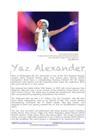 Yaz Alexander © 2015 All Rights Reserved
“I can’t imagine a life without reggae!
I’m always interested and inspired by creative musical experimentations but,
when we sprinkle a lil’ reggae in the mix it’s simply irie!”
Yaz Alexander
!
Born in Birmingham UK, Yaz Alexander is one of the UK’s foremost Reggae
singers whose musical history spans over twenty years. Having gained
recognition from being a longstanding backing vocalist for UK reggae
luminaries Pato Banton and the legendary Steel Pulse, the inspiration from
this work led her to a solo career.
She released her debut album ‘Life Begins’ in 2007 with crowd pleasers like
‘Empress’, ‘Why Me’, and a cover version of the infamous Dennis Brown song,
‘How Could I Leave’. The album also included the smashing hit ‘Still Burning’
that was produced by legendary UK producer Paul Horton.
Yaz followed that up with a 2nd
album, “Cry For Freedom” with the title
track being subsequently used in an edition of BBC TV’s award winning
documentary, Panorama. Her 3rd
studio album, “One Step Closer’, was
released in 2010 and quickly reached the #1 slot on Reverbnation’s Reggae
chart.
Yaz has also recorded and performed with many musical greats including
Eddie Grant, Dean Frazer, Tippa Irie, Peter Hunnigale, Willie Stewart (Third
World), Musical Youth, Sylvia Tella, plus many others. The reggae songstress’
sultry voice has captivated audiences as far a field as Europe, North America
and the Caribbean. Her latest project is scheduled to be released in 2015.
!
WEBSITE www.yazalexander.com FACEBOOK https://www.facebook.com/yaz.alexander
For all bookings, email: booking@yazalexander.com
 