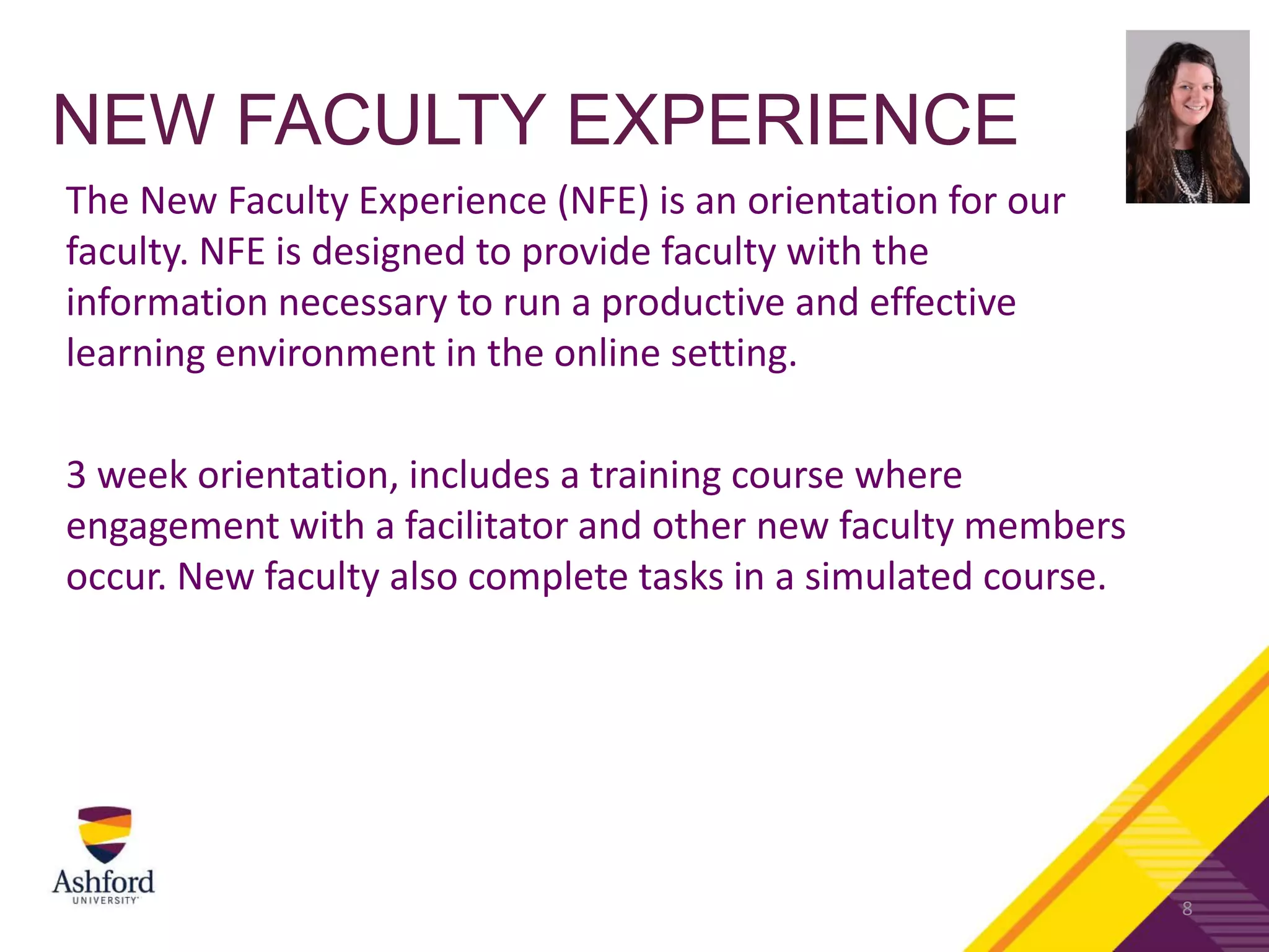 NEW FACULTY EXPERIENCE
The New Faculty Experience (NFE) is an orientation for our
faculty. NFE is designed to provide faculty with the
information necessary to run a productive and effective
learning environment in the online setting.
3 week orientation, includes a training course where
engagement with a facilitator and other new faculty members
occur. New faculty also complete tasks in a simulated course.
8
 