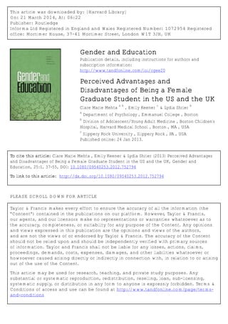 This article was downloaded by: [Harvard Library]
On: 21 March 2014, At: 06:22
Publisher: Routledge
Informa Ltd Registered in England and Wales Registered Number: 1072954 Registered
office: Mortimer House, 37-41 Mortimer Street, London W1T 3JH, UK
Gender and Education
Publication details, including instructions for authors and
subscription information:
http://www.tandfonline.com/loi/cgee20
Perceived Advantages and
Disadvantages of Being a Female
Graduate Student in the US and the UK
Clare Marie Mehta
a b
, Emily Keener
c
& Lydia Shrier
b
a
Department of Psychology , Emmanuel College , Boston
b
Division of Adolescent/Young Adult Medicine , Boston Children's
Hospital, Harvard Medical School , Boston , MA , USA
c
Slippery Rock University , Slippery Rock , PA , USA
Published online: 24 Jan 2013.
To cite this article: Clare Marie Mehta , Emily Keener & Lydia Shrier (2013) Perceived Advantages
and Disadvantages of Being a Female Graduate Student in the US and the UK, Gender and
Education, 25:1, 37-55, DOI: 10.1080/09540253.2012.752794
To link to this article: http://dx.doi.org/10.1080/09540253.2012.752794
PLEASE SCROLL DOWN FOR ARTICLE
Taylor & Francis makes every effort to ensure the accuracy of all the information (the
“Content”) contained in the publications on our platform. However, Taylor & Francis,
our agents, and our licensors make no representations or warranties whatsoever as to
the accuracy, completeness, or suitability for any purpose of the Content. Any opinions
and views expressed in this publication are the opinions and views of the authors,
and are not the views of or endorsed by Taylor & Francis. The accuracy of the Content
should not be relied upon and should be independently verified with primary sources
of information. Taylor and Francis shall not be liable for any losses, actions, claims,
proceedings, demands, costs, expenses, damages, and other liabilities whatsoever or
howsoever caused arising directly or indirectly in connection with, in relation to or arising
out of the use of the Content.
This article may be used for research, teaching, and private study purposes. Any
substantial or systematic reproduction, redistribution, reselling, loan, sub-licensing,
systematic supply, or distribution in any form to anyone is expressly forbidden. Terms &
Conditions of access and use can be found at http://www.tandfonline.com/page/terms-
and-conditions
 