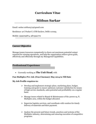 Curriculum Vitae
Mithun Sarkar
Email: sarkar.mithun574@gmail.com
Residence: 9-C Pocket F, GTB Enclave, Delhi-110095
Mobile: 9999799874, 9873991770
Career Objective
Manage teams/resources competently to churn out maximum potential output
required for running operations, and help the organization achieve given goals,
effectively and efficiently through my Managerial Capabilities.
Professional Experience
• Currently working as The Unit Head, with
Fun Multiplex Pvt. Ltd. (Fun Cinemas): May 2014 to Till Date
My Job Profile requires to:
 Develop and implement strategic plans, marketing plans, budget,
training and goals to ensure optimum customer satisfaction by means
of high service standards, sales potential and profitability on a regular
basis.
 Manage issues related to Repair & Maintenance of the 30000 sq. ft.
Multiplex area, within the budget allocated.
 Supervise logistics services, and coordinate with vendors for timely
delivery of materials and their payment.
 Analyze the present and future trends, practices and systems of the
Multiplex industry, determining and ensuring execution of competitive
programs.
 