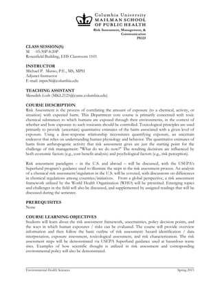 Risk Assessment, Management, &
Communication
P8325
Environmental Health Sciences Spring 2015
CLASS SESSION(S)
M 05:30P-8:20P
Rosenfield Building, EHS Classroom 1101
INSTRUCTOR
Michael P. Musso, P.E., MS, MPH
Adjunct Instructor
E-mail: mpm36@columbia.edu
TEACHING ASSISTANT
Meredith Loth (MKL2125@cumc.columbia.edu)
COURSE DESCRIPTION
Risk Assessment is the process of correlating the amount of exposure (to a chemical, activity, or
situation) with expected harm. This Department core course is primarily concerned with toxic
chemical substances to which humans are exposed through their environments, in the context of
whether and how exposure to such toxicants should be controlled. Toxicological principles are used
primarily to provide (uncertain) quantitative estimates of the harm associated with a given level of
exposure. Using a dose-response relationship necessitates quantifying exposure, an uncertain
endeavor that relies on understanding human physiology and behavior. The quantitative estimates of
harm from anthropogenic activity that risk assessment gives are just the starting point for the
challenge of risk management: "What do we do now?" The resulting decisions are influenced by
both economic factors (e.g., cost-benefit analysis) and psychological factors (e.g., risk perception).
Risk assessment paradigms – in the U.S. and abroad – will be discussed, with the USEPA’s
Superfund program’s guidance used to illustrate the steps in the risk assessment process. An analysis
of a chemical risk assessment/regulation in the U.S. will be covered, with discussions on differences
in chemical regulations among countries/initiatives. From a global perspective, a risk assessment
framework utilized by the World Health Organization (WHO) will be presented. Emerging topics
and challenges in the field will also be discussed, and supplemented by assigned readings that will be
discussed during the semester.
PREREQUISITES
None
COURSE LEARNING OBJECTIVES
Students will learn about the risk assessment framework, uncertainties, policy decision points, and
the ways in which human exposures / risks can be evaluated. The course will provide overview
information and then follow the basic outline of risk assessment: hazard identification / data
interpretation, exposure assessment, toxicological assessment, and risk characterization. The risk
assessment steps will be demonstrated via USEPA Superfund guidance used at hazardous waste
sites. Examples of how scientific thought is utilized in risk assessment and corresponding
environmental policy will also be demonstrated.
 