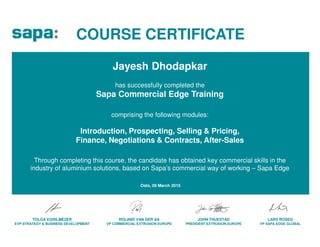 COURSE CERTIFICATE
has successfully completed the
Sapa Commercial Edge Training
comprising the following modules:
Jayesh Dhodapkar
ROLAND VAN DER AA
VP COMMERCIAL EXTRUSION EUROPE
JOHN THUESTAD
PRESIDENT EXTRUSION EUROPE
TOLGA EGRILMEZER
EVP STRATEGY & BUSINESS DEVELOPMENT
LARS ROSEG
VP SAPA EDGE GLOBAL
Introduction, Prospecting, Selling & Pricing,
Finance, Negotiations & Contracts, After-Sales
Through completing this course, the candidate has obtained key commercial skills in the
industry of aluminium solutions, based on Sapa’s commercial way of working – Sapa Edge
Oslo, 09 March 2015
 