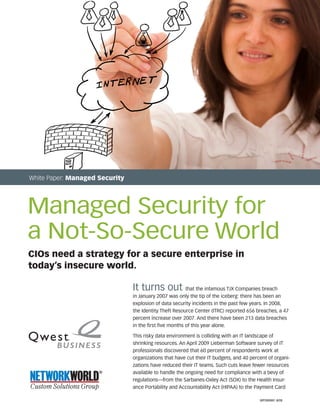 CIOs need a strategy for a secure enterprise in
today’s insecure world.
It turns out that the infamous TJX Companies breach
in January 2007 was only the tip of the iceberg: there has been an
explosion of data security incidents in the past few years. In 2008,
the Identity Theft Resource Center (ITRC) reported 656 breaches, a 47
percent increase over 2007. And there have been 213 data breaches
in the first five months of this year alone.
This risky data environment is colliding with an IT landscape of
shrinking resources. An April 2009 Lieberman Software survey of IT
professionals discovered that 60 percent of respondents work at
organizations that have cut their IT budgets, and 40 percent of organi-
zations have reduced their IT teams. Such cuts leave fewer resources
available to handle the ongoing need for compliance with a bevy of
regulations—from the Sarbanes-Oxley Act (SOX) to the Health Insur-
ance Portability and Accountability Act (HIPAA) to the Payment Card
White Paper: Managed Security
Managed Security for
a Not-So-Secure World
WP090991 8/09
 
