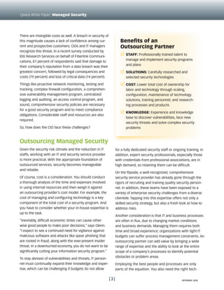 There are intangible costs as well. A breach in security of
this magnitude causes a lack of confidence among cur-
rent and prospective customers. CIOs and IT managers
recognize this threat. In a recent survey conducted by
IDG Research Services on behalf of Fiberlink Communi-
cations, 81 percent of respondents said that damage to
their company’s reputation from a data breach was their
greatest concern, followed by legal consequences and
costs (79 percent) and loss of critical data (74 percent).
Things like proactive network monitoring, testing and
tracking, complex firewall configuration, a comprehen-
sive vulnerability management program, centralized
logging and auditing, an access control program, and
sound, comprehensive security policies are necessary
for a good security program and to meet compliance
obligations. Considerable staff and resources are also
required.
So, how does the CIO face these challenges?
Outsourcing Managed Security
Given the security risk climate and the reduction in IT
staffs, working with an IT and security service provider
is more practical. With the appropriate foundation of
outsourced services, security becomes manageable
and reliable.
Of course, cost is a consideration. You should conduct
a thorough analysis of the time and expenses involved
in using internal resources and then weigh it against
an outsourcing provider’s cost model. For example, the
cost of managing and configuring technology is a key
component of the total cost of a security program. And
you have to consider whether your in-house expertise is
up to the task.
“Inevitably, difficult economic times can cause other-
wise good people to make poor decisions,” says Glenn.
“I expect to see a continued need for vigilance against
malicious software and attacks like spear phishing that
are rooted in fraud, along with the ever-present insider
threat. In a downturned economy, you do not want to be
significantly cutting your information security program.”
To stay abreast of vulnerabilities and threats, IT person-
nel must continually expand their knowledge and exper-
tise, which can be challenging if budgets do not allow
for a fully dedicated security staff or ongoing training. In
addition, expert security professionals, especially those
with credentials from professional associations, are in
high demand, so retaining them can be difficult.
On the flipside, a well-recognized, comprehensive
security service provider has already gone through the
rigors of recruiting and training quality security person-
nel. In addition, these teams have been exposed to a
variety of enterprise security challenges from a diverse
clientele. Tapping into this expertise offers not only a
skilled security strategy, but also a fresh look at how to
address risks.
Another consideration is that IT and business processes
are often in flux, due to changing market conditions
and business demands. Managing them requires both
time and broad experience; organizations with tight IT
budgets can suffer process management constraints. An
outsourcing partner can add value by bringing a wide
range of expertise and the ability to look at the entire
scope of a company’s processes to identify potential
obstacles or problem areas.
Employing the best people and processes are only
parts of the equation. You also need the right tech-
[3]
Qwest White Paper: Managed Security
Benefits of an
Outsourcing Partner
r	 Staff: Professionally trained talent to
manage and implement security programs
and plans
r	 Solutions: Carefully researched and
selected security technologies
r	 Cost: Lower total cost of ownership for
labor and technology through scaling,
configuration, maintenance of technology
solutions, training personnel, and research-
ing processes and products
r	 Knowledge: Experience and knowledge
base to discover vulnerabilities, face new
security threats and solve complex security
problems
WP090991 8/09
 