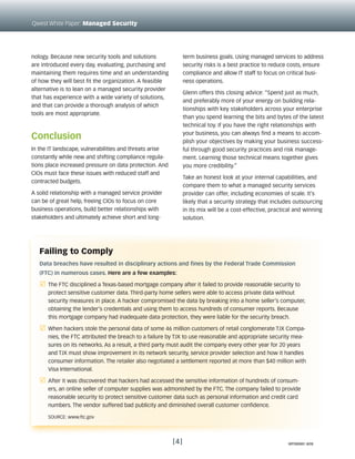 nology. Because new security tools and solutions
are introduced every day, evaluating, purchasing and
maintaining them requires time and an understanding
of how they will best fit the organization. A feasible
alternative is to lean on a managed security provider
that has experience with a wide variety of solutions,
and that can provide a thorough analysis of which
tools are most appropriate.
Conclusion
In the IT landscape, vulnerabilities and threats arise
constantly while new and shifting compliance regula-
tions place increased pressure on data protection. And
CIOs must face these issues with reduced staff and
contracted budgets.
A solid relationship with a managed service provider
can be of great help, freeing CIOs to focus on core
business operations, build better relationships with
stakeholders and ultimately achieve short and long-
term business goals. Using managed services to address
security risks is a best practice to reduce costs, ensure
compliance and allow IT staff to focus on critical busi-
ness operations.
Glenn offers this closing advice: “Spend just as much,
and preferably more of your energy on building rela-
tionships with key stakeholders across your enterprise
than you spend learning the bits and bytes of the latest
technical toy. If you have the right relationships with
your business, you can always find a means to accom-
plish your objectives by making your business success-
ful through good security practices and risk manage-
ment. Learning those technical means together gives
you more credibility.”
Take an honest look at your internal capabilities, and
compare them to what a managed security services
provider can offer, including economies of scale. It’s
likely that a security strategy that includes outsourcing
in its mix will be a cost-effective, practical and winning
solution.
[4]
Qwest White Paper: Managed Security
Failing to Comply
Data breaches have resulted in disciplinary actions and fines by the Federal Trade Commission
(FTC) in numerous cases. Here are a few examples:
r	 The FTC disciplined a Texas-based mortgage company after it failed to provide reasonable security to
protect sensitive customer data. Third-party home sellers were able to access private data without
security measures in place. A hacker compromised the data by breaking into a home seller’s computer,
obtaining the lender’s credentials and using them to access hundreds of consumer reports. Because
this mortgage company had inadequate data protection, they were liable for the security breach.
r	 When hackers stole the personal data of some 46 million customers of retail conglomerate TJX Compa-
nies, the FTC attributed the breach to a failure by TJX to use reasonable and appropriate security mea-
sures on its networks. As a result, a third party must audit the company every other year for 20 years
and TJX must show improvement in its network security, service provider selection and how it handles
consumer information. The retailer also negotiated a settlement reported at more than $40 million with
Visa International.
r	 After it was discovered that hackers had accessed the sensitive information of hundreds of consum-
ers, an online seller of computer supplies was admonished by the FTC. The company failed to provide
reasonable security to protect sensitive customer data such as personal information and credit card
numbers. The vendor suffered bad publicity and diminished overall customer confidence.
	 Source: www.ftc.gov
WP090991 8/09
 