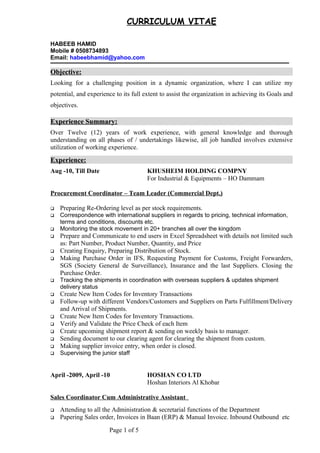 CURRICULUM VITAE
HABEEB HAMID
Mobile # 0508734893
Email: habeebhamid@yahoo.com
Objective:Objective:
Looking for a challenging position in a dynamic organization, where I can utilize my
potential, and experience to its full extent to assist the organization in achieving its Goals and
objectives.
Experience Summary:Experience Summary:
Over Twelve (12) years of work experience, with general knowledge and thorough
understanding on all phases of / undertakings likewise, all job handled involves extensive
utilization of working experience.
Experience:Experience:
Aug -10, Till Date KHUSHEIM HOLDING COMPNY
For Industrial & Equipments – HO Dammam
Procurement Coordinator – Team Leader (Commercial Dept.)
 Preparing Re-Ordering level as per stock requirements.
 Correspondence with international suppliers in regards to pricing, technical information,
terms and conditions, discounts etc.
 Monitoring the stock movement in 20+ branches all over the kingdom
 Prepare and Communicate to end users in Excel Spreadsheet with details not limited such
as: Part Number, Product Number, Quantity, and Price
 Creating Enquiry, Preparing Distribution of Stock.
 Making Purchase Order in IFS, Requesting Payment for Customs, Freight Forwarders,
SGS (Society General de Surveillance), Insurance and the last Suppliers. Closing the
Purchase Order.
 Tracking the shipments in coordination with overseas suppliers & updates shipment
delivery status
 Create New Item Codes for Inventory Transactions
 Follow-up with different Vendors/Customers and Suppliers on Parts Fulfillment/Delivery
and Arrival of Shipments.
 Create New Item Codes for Inventory Transactions.
 Verify and Validate the Price Check of each Item
 Create upcoming shipment report & sending on weekly basis to manager.
 Sending document to our clearing agent for clearing the shipment from custom.
 Making supplier invoice entry, when order is closed.
 Supervising the junior staff
April -2009, April -10 HOSHAN CO LTD
Hoshan Interiors Al Khobar
Sales Coordinator Cum Administrative Assistant
 Attending to all the Administration & secretarial functions of the Department
 Papering Sales order, Invoices in Baan (ERP) & Manual Invoice. Inbound Outbound etc
Page 1 of 5
 