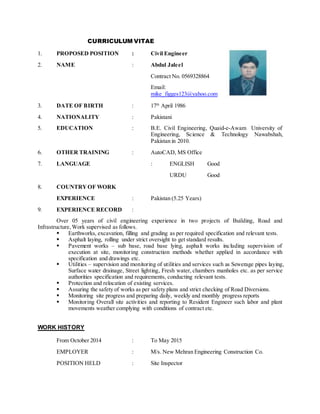 CURRICULUM VITAE
1. PROPOSED POSITION : Civil Engineer
2. NAME : Abdul Jaleel
Contract No. 0569328864
Email:
mike_figges123@yahoo.com
3. DATE OF BIRTH : 17th
April 1986
4. NATIONALITY : Pakistani
5. EDUCATION : B.E. Civil Engineering, Quaid-e-Awam University of
Engineering, Science & Technology Nawabshah,
Pakistan in 2010.
6. OTHER TRAINING : AutoCAD, MS Office
7. LANGUAGE : ENGLISH Good
URDU Good
8. COUNTRYOF WORK
EXPERIENCE : Pakistan (5.25 Years)
9. EXPERIENCE RECORD :
Over 05 years of civil engineering experience in two projects of Building, Road and
Infrastructure, Work supervised as follows.
 Earthworks, excavation, filling and grading as per required specification and relevant tests.
 Asphalt laying, rolling under strict oversight to get standard results.
 Pavement works – sub base, road base lying, asphalt works including supervision of
execution at site, monitoring construction methods whether applied in accordance with
specification and drawings etc.
 Utilities – supervision and monitoring of utilities and services such as Sewerage pipes laying,
Surface water drainage, Street lighting, Fresh water, chambers manholes etc. as per service
authorities specification and requirements, conducting relevant tests.
 Protection and relocation of existing services.
 Assuring the safety of works as per safety plans and strict checking of Road Diversions.
 Monitoring site progress and preparing daily, weekly and monthly progress reports
 Monitoring Overall site activities and reporting to Resident Engineer such labor and plant
movements weather complying with conditions of contract etc.
WORK HISTORY
From October 2014 : To May 2015
EMPLOYER : M/s. New Mehran Engineering Construction Co.
POSITION HELD : Site Inspector
 