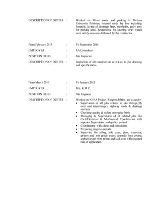 DESCRIPTION OF DUTIES : Worked on Minor roads and parking in Mehran
University Pakistan, internal roads lay bay including
footpath, laying of drainage lines, manholes, gully pots
for parking area. Responsible for keeping strict watch
over safety measures followed by the Contractor
From February 2013 : To September 2014
EMPLOYER : EA Consultant
POSITION HELD : Site Inspector
DESCRIPTION OF DUTIES : Inspection of all construction activities as per drawing
and specifications.
From March 2010 : To January 2013
EMPLOYER : M/s. K M C.
POSITION HELD : Site Engineer
DESCRIPTION OF DUTIES : Worked on N H A Project. Responsibilities are as under:
 Supervision of all jobs related to like Bridge,(fly
over and interchange), highway roads & drainage
services
 Checking quality & safety on regular basis
 Managing & Supervision all of related jobs like
Civil/Electrical & Mechanical, Coordination with
superior Supervision and quality control
 Coordinating with client and consultants
 Preparing progress reports.
 Supervise the piling, pile caps, piers, transoms,
girders and sub grade layers, granular base course,
asphalt layers with prime and tack coat with required
rate of application.
 