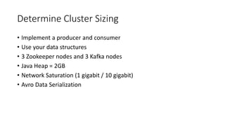 Determine Cluster Sizing
• Implement a producer and consumer
• Use your data structures
• 3 Zookeeper nodes and 3 Kafka nodes
• Java Heap = 2GB
• Network Saturation (1 gigabit / 10 gigabit)
• Avro Data Serialization
 