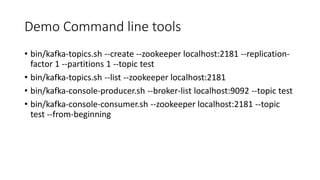 Demo Command line tools
• bin/kafka-topics.sh --create --zookeeper localhost:2181 --replication-
factor 1 --partitions 1 --topic test
• bin/kafka-topics.sh --list --zookeeper localhost:2181
• bin/kafka-console-producer.sh --broker-list localhost:9092 --topic test
• bin/kafka-console-consumer.sh --zookeeper localhost:2181 --topic
test --from-beginning
 