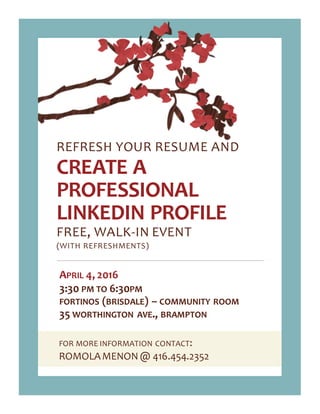 FOR MORE INFORMATION CONTACT:
ROMOLAMENON@ 416.454.2352
REFRESH YOUR RESUME AND
CREATE A
PROFESSIONAL
LINKEDIN PROFILE
FREE, WALK-IN EVENT
(WITH REFRESHMENTS)
APRIL 4, 2016
3:30 PM TO 6:30PM
FORTINOS (BRISDALE) – COMMUNITY ROOM
35 WORTHINGTON AVE., BRAMPTON
 