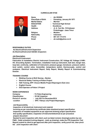 CURRICULUM VITAE
Name : ALI ROZIKI
Place/Date of Birth : Pemalang, January 04 1971
Martial Status : Married
EDUCATION : Technical High School
Health : Excellence
Address : Jl. A. Yani No. 19 Kraksaan
Probolinggo - Jawa Timur
Religion : Moslem
Nationality : Indonesia
Phone : 081 331 173 573
Email : ali.roziki@yahoo.co.id
RESPONSIBLE DUTIES
As Electrical/Instrument Supervisor
As Electrical/Instrument QA/QC (Inspector)
Job Description
Electrical & Instrument
Fabrication & Installation Electric Instrument Construction, DC Voltage AC Voltage LV-MV-
HV, Grounding System. Termination, installation hook-up instrument, leak test, merger test,
loop test, continuity, calibration of instrument, pressure gauge, transducer, pressure switch,
level switch, control valve, transmitter, temperature switch, thermocouple, control and
analyzers. Electrical Instrument Report, Daily Report, Weekly Report & Commissioning
Dossier.
TRAINING COURSE
 Welding Course at BLK Serang – Banten
 Electrical Safety Training at Paiton Project
 H2S Training, EPF 3 Exxon Mobile Project Bojonegoro East Java
 English Course
 DCS Operator at Paiton 3 Project
WORK EXPERIENCE
Company : Tri Patra Engineering
Classification : E/I QC Inspector
Period of service : July 2013 to December2014
Location : EPC 1 Banyu urip Project Bojonegoro
Job Responsibility :
Inspection of all electrical, Instrument and material
Incoming as per manufacturing certificate (data sheet)and project specification
Inspection of installed equipment as per approved drawing project specification
And quality specification, inspection of instrument/electrical as per procedure
prepare document
Needed for joint inspection with client ,such as latest revision drawing(Location lay out,
P&ID, Cable schedule & wiring diagram , mark up drawing) ,make the ITR (inspection Test
Report) submit to client to get approved after joint inspection, verify punch list, clear pinch
list Joint inspection with client
 