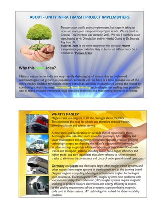 ABOUT - UNITY INFRA TRANSIT PROJECT IMPLEMENTERS
Transportation speciﬁc project implementers,has hunger in taking up
more and more green transportation projects in India. We are based in
Chennai. This enterprise was started in 2013. We have 8 members in our
team,headed by Mr. Dhoulat Sah and Mr. Heerlal,Guided by Dr. Smarajit
Roy from UK.
PuduvaiTrans” is the name assigned for this particular Maglev
transportation project which is likely to be started in Puducherry. So,it
is named as“PuduvaiTrans”.
Natural resources in India are very rapidly depleting by all means due to unplanned
methodologies, fast growth in population, accidents etc. So, here is a time to make use of the
more readily available renewable energy resources available in abundance across the world by
combining it with the most technologies for making best possibleInnovative Non-Polluting
use of these available resources, thus reducing expenses and maximizing proﬁts in all fronts.
Why this idea?green
WHAT IS MAGLEV?
Maglev trains use magnets to lift the carriages above the track.
This eliminates the need for wheels and therefore reduces friction,
providing a faster and quieter service.
Acceleration and deceleration far exceeds that of conventional trains.
And maglev also makes for much smoother journeys. High reliability and
lower maintenance and operating costs make magnetic levitation (maglev)
technology integral to advancing the nation's transportation networks.
In urban settings maglev has additional advantages over conventional mass
transit and transport systems, including lower noise, higher efﬁciency, and
higher grade and turn capabilities that allow vehicles to run on elevated
tracks to eliminate the constraints and costs of underground tunnel operation.
Germany and Japan have developed large urban maglev transit systems, and
other nations have maglev systems in development are on the drawing board.
Despite maglev's compelling advantages, conventional maglev technologies
have drawbacks. Electromagnetic (EMS) maglev systems have problems with
levitation instability. Electrodynamic (EDS) maglev systems require magnetic
shielding to protect onboard electronics, and energy efﬁciency is eroded
by the cooling requirements of the cryogenic superconducting magnetic
coils used in those systems. IAT technology has solved the above instability
problem.
 