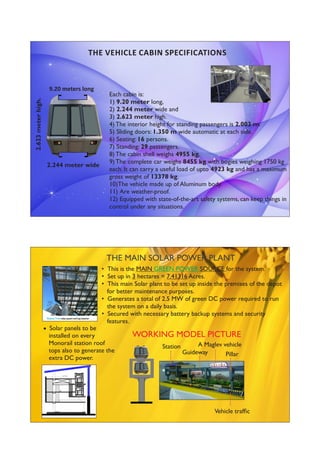 Each cabin is:
1) 9.20 meter long,
2) 2.244 meter wide and
3) 2.623 meter high.
4) The interior height for standing passengers is 2.003 m.
5) Sliding doors: 1.350 m wide automatic at each side.
6) Seating: 16 persons.
7) Standing: 29 passengers.
8) The cabin shell weighs 4955 kg.
9) The complete car weighs 8455 kg with bogies weighing 1750 kg
each. It can carry a useful load of upto 4923 kg and has a maximum
gross weight of 13378 kg.
10)The vehicle made up of Aluminum body.
11) Are weather-proof.
12) Equipped with state-of-the-art safety systems, can keep things in
control under any situations.
2.623meterhigh.
9.20 meters long
THE VEHICLE CABIN SPECIFICATIONS
2.244 meter wide
• This is the MAIN SOURCE for the system.GREEN POWER
• Set up in 3 hectares = 7.41316 Acres.
• This main Solar plant to be set up inside the premises of the depot
for better maintenance purposes.
• Generates a total of 2.5 MW of green DC power required to run
the system on a daily basis.
• Secured with necessary battery backup systems and security
features.
THE MAIN SOLAR POWER PLANT
 Solar panels to be
installed on every
Monorail station roof
tops also to generate the
extra DC power.
WORKING MODEL PICTURE
Pillar
A Maglev vehicle
Guideway
Station
Vehicle trafﬁc
 