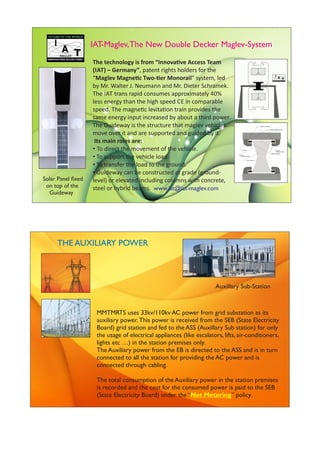 www.iat@iat-maglev.com
IAT-Maglev,The New Double Decker Maglev-System
The technology is from “Innova ve Access Team
(IAT) – Germany”, patent rights holders for the
“Maglev Magne c Two- er Monorail” system, led
by Mr. Walter J. Neumann and Mr. Dieter Schramek.
The IAT trans rapid consumes approximately 40%
less energy than the high speed CE in comparable
speed. The magne c levita on train provides the
same energy input increased by about a third power.
The Guideway is the structure that maglev vehicles
move over it and are supported and guided by it.
Its main roles are:
• To direct the movement of the vehicle.
• To support the vehicle load.
• To transfer the load to the ground.
• Guideway can be constructed at grade (ground-
level) or elevated including columns with concrete,
steel or hybrid beams.
Solar Panel ﬁxed
on top of the
Guideway
MMTMRTS uses 33kv/110kv AC power from grid substation as its
auxiliary power. This power is received from the SEB (State Electricity
Board) grid station and fed to the ASS (Auxillary Sub station) for only
the usage of electrical appliances (like escalators, lifts, air-conditioners,
lights etc …) in the station premises only.
The Auxiliary power from the EB is directed to the ASS and is in turn
connected to all the station for providing the AC power and is
connected through cabling.
The total consumption of the Auxiliary power in the station premises
is recorded and the cost for the consumed power is paid to the SEB
(State Electricity Board) under the “ ” policy.Net Metering
THE AUXILIARY POWER
Auxillary Sub-Station
 