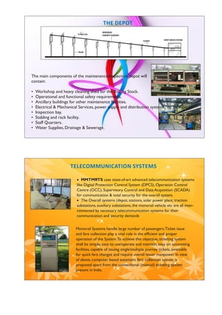The main components of the maintenance/Inspection depot will
contain:
• Workshop and heavy cleaning shed for the Rolling Stock.
• Operational and functional safety requirements.
• Ancillary buildings for other maintenance facilities.
• Electrical & Mechanical Services, power supply and distribution system.
• Inspection bay.
• Stabling and rack facility.
• Staff Quarters.
• Water Supplies, Drainage & Sewerage.
 MMTMRTS uses state-of-art advanced telecommunication systems
like Digital Protection Control System (DPCS), Operation Control
Centre (OCC), Supervisory Control and Data Acquisition (SCADA)
for communication & total security for the overall system.
 The Overall systems (depot, stations, solar power plant, traction
substations, auxiliary substations, the monorail vehicle etc are all inter-
connected by necessary telecommunication systems for their
communication and security demands.
Monorail Systems handle large number of passengers.Ticket issue
and fare collection play a vital role in the efﬁcient and proper
operation of the System.To achieve this objective, ticketing system
shall be simple, easy to use/operate and maintain, easy on accounting
facilities, capable of issuing single/multiple journey tickets, amenable
for quick fare changes and require overall lesser manpower. In view
of above, computer based automatic fare collection system is
proposed apart from the conventional (manual) ticketing system
present in India.
TELECOMMUNICATION SYSTEMS
 