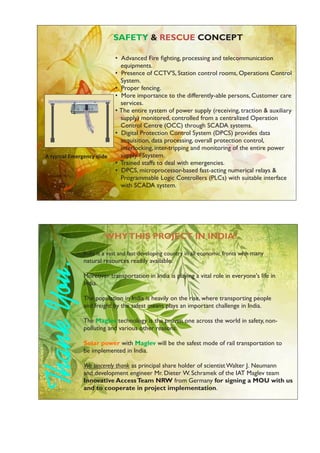 • Advanced Fire ﬁghting, processing and telecommunication
equipments.
• Presence of CCTV'S, Station control rooms, Operations Control
System.
• Proper fencing.
• More importance to the differently-able persons, Customer care
services.
• The entire system of power supply (receiving, traction & auxiliary
supply) monitored, controlled from a centralized Operation
Control Centre (OCC) through SCADA systems.
• Digital Protection Control System (DPCS) provides data
acquisition, data processing, overall protection control,
interlocking, inter-tripping and monitoring of the entire power
supply FSsystem.
• Trained staffs to deal with emergencies.
• DPCS, microprocessor-based fast-acting numerical relays &
Programmable Logic Controllers (PLCs) with suitable interface
with SCADA system.
SAFETY & CONCEPTRESCUE
A typical Emergency slide
India is a vast and fast developing country in all economic fronts with many
natural resources readily available.
Moreover transportation in India is playing a vital role in everyone's life in
India.
The population in India is heavily on the rise, where transporting people
and freight by the safest means plays an important challenge in India.
The technology is the proven one across the world in safety, non-Maglev
polluting and various other reasons.
with will be the safest mode of rail transportation toSolar power Maglev
be implemented in India.
We sincerely thank as principal share holder of scientist Walter J. Neumann
and development engineer Mr. Dieter W. Schramek of the IAT Maglev team
Innovative AccessTeam NRW from Germany for signing a MOU with us
and to cooperate in project implementation.
WHYTHIS PROJECT IN INDIA?
 