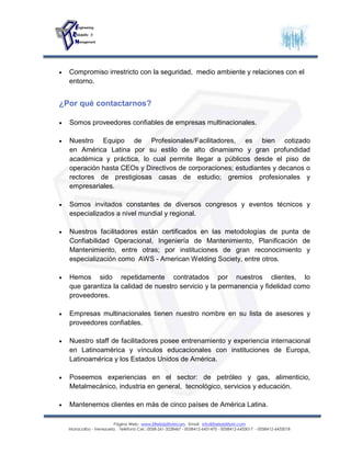 Página Web: www.EReliabilityMcom. Email: info@EreliabilityM.com
Maracaibo - Venezuela. Teléfono Cel.: 0058-261-3228467 - 0058412-6431470 - 0058412-6433017 - 0058412-6433018
 Compromiso irrestricto con la seguridad, medio ambiente y relaciones con el
entorno.
¿Por qué contactarnos?
 Somos proveedores confiables de empresas multinacionales.
 Nuestro Equipo de Profesionales/Facilitadores, es bien cotizado
en América Latina por su estilo de alto dinamismo y gran profundidad
académica y práctica, lo cual permite llegar a públicos desde el piso de
operación hasta CEOs y Directivos de corporaciones; estudiantes y decanos o
rectores de prestigiosas casas de estudio; gremios profesionales y
empresariales.
 Somos invitados constantes de diversos congresos y eventos técnicos y
especializados a nivel mundial y regional.
 Nuestros facilitadores están certificados en las metodologías de punta de
Confiabilidad Operacional, Ingeniería de Mantenimiento, Planificación de
Mantenimiento, entre otras; por instituciones de gran reconocimiento y
especialización como AWS - American Welding Society, entre otros.
 Hemos sido repetidamente contratados por nuestros clientes, lo
que garantiza la calidad de nuestro servicio y la permanencia y fidelidad como
proveedores.
 Empresas multinacionales tienen nuestro nombre en su lista de asesores y
proveedores confiables.
 Nuestro staff de facilitadores posee entrenamiento y experiencia internacional
en Latinoamérica y vínculos educacionales con instituciones de Europa,
Latinoamérica y los Estados Unidos de América.
 Poseemos experiencias en el sector: de petróleo y gas, alimenticio,
Metalmecánico, industria en general, tecnológico, servicios y educación.
 Mantenemos clientes en más de cinco países de América Latina.
 