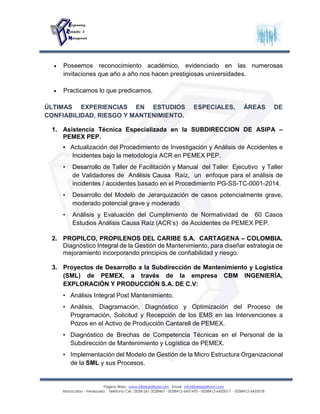 Página Web: www.EReliabilityMcom. Email: info@EreliabilityM.com
Maracaibo - Venezuela. Teléfono Cel.: 0058-261-3228467 - 0058412-6431470 - 0058412-6433017 - 0058412-6433018
 Poseemos reconocimiento académico, evidenciado en las numerosas
invitaciones que año a año nos hacen prestigiosas universidades.
 Practicamos lo que predicamos.
ÚLTIMAS EXPERIENCIAS EN ESTUDIOS ESPECIALES, ÁREAS DE
CONFIABILIDAD, RIESGO Y MANTENIMIENTO.
1. Asistencia Técnica Especializada en la SUBDIRECCION DE ASIPA –
PEMEX PEP.
• Actualización del Procedimiento de Investigación y Análisis de Accidentes e
Incidentes bajo la metodología ACR en PEMEX PEP.
• Desarrollo de Taller de Facilitación y Manual del Taller Ejecutivo y Taller
de Validadores de Análisis Causa Raíz, un enfoque para el análisis de
incidentes / accidentes basado en el Procedimiento PG-SS-TC-0001-2014.
• Desarrollo del Modelo de Jerarquización de casos potencialmente grave,
moderado potencial grave y moderado
• Análisis y Evaluación del Cumplimiento de Normatividad de 60 Casos
Estudios Análisis Causa Raíz (ACR’s) de Accidentes de PEMEX PEP.
2. PROPILCO, PROPILENOS DEL CARIBE S.A. CARTAGENA – COLOMBIA.
Diagnóstico Integral de la Gestión de Mantenimiento, para diseñar estrategia de
mejoramiento incorporando principios de confiabilidad y riesgo.
3. Proyectos de Desarrollo a la Subdirección de Mantenimiento y Logística
(SML) de PEMEX, a través de la empresa CBM INGENIERÍA,
EXPLORACIÓN Y PRODUCCIÓN S.A. DE C.V:
• Análisis Integral Post Mantenimiento.
• Análisis, Diagramación, Diagnóstico y Optimización del Proceso de
Programación, Solicitud y Recepción de los EMS en las Intervenciones a
Pozos en el Activo de Producción Cantarell de PEMEX.
• Diagnóstico de Brechas de Competencia Técnicas en el Personal de la
Subdirección de Mantenimiento y Logística de PEMEX.
• Implementación del Modelo de Gestión de la Micro Estructura Organizacional
de la SML y sus Procesos.
 