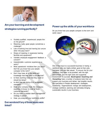Are your learning and development
strategiesrunningperfectly?
 Suitably qualified, experienced people thin
on the ground?
 Retaining really great people sometimes a
challenge?
 Lots of working time lost training but unsure
when this pays back?
 Weary of investing in expensive training
facilities and equipment?
 Variable employee engagement feedback a
concern?
 Unpredictable customer experiences a
worry?
 More operational mistakes than you would
like? Do you know how your people
compare to the norm?
 Don’t they have all of the skills and
knowledge that they need to be effective?
 Is there anything more that they could or
should be doing?
 Is what they are doing of an acceptable
standard?
 Does your company have the necessary
expertise in-house to meet all likely
customer demands?
 Do you have a credible talent management
strategy in place?
 Have you analysed your workforce profile?
Ever wondered if any of these issues were
linked?
Power up the skills of your workforce
Do you know how your people compare to the norm and
world class?
One of the keys to a successful business is having a
workforce who are highly skilled, good at their jobs,
motivated and who feel valued. To ensure this for your
workforce they have to be provided with the right
environment and the right tools and supportive
environment to succeed. Buckingham Coaching and
Consulting have a number of analysis tools that can
support your business and deliver real tangible results.
We specialise in People development strategies,
Leadership, Organisational change and development,
strategic workforce planning and ultimately bringing
sustainable results in your business.
 
