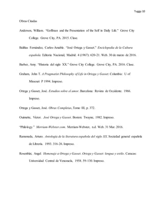 Tuggy 10
Obras Citadas
Anderson, William. “Goffman and the Presentation of the Self in Daily Life.” Grove City
College. Grove City, PA. 2015. Clase.
Baliñas Fernández, Carlos-Amable. “José Ortega y Gasset.” Enciclopedia de la Cultura
española. Editoria Nacional, Madrid. 4 (1967): 620-21. Web. 30 de marzo de 2016.
Barber, Amy. “Historia del siglo XX.” Grove City College. Grove City, PA. 2016. Clase.
Graham, John T. A Pragmatist Philosophy of Life in Ortega y Gasset. Columbia: U of
Missouri P 1994. Impreso.
Ortega y Gasset, José. Estudios sobre el amor. Barcelona: Revista de Occidente. 1966.
Impreso.
Ortega y Gasset, José. Obras Completas, Tomo III, p. 372.
Ouimette, Victor. José Ortega y Gasset. Boston: Twayne, 1982. Impreso.
“Philology.” Merriam-Webster.com. Merriam-Webster, n.d. Web. 31 Mar. 2016.
Ramoneda, Arturo. Antología de la literatura española del siglo XX. Sociedad general española
de Librería. 1993. 316-26. Impreso.
Rosenblat, Angel. Homenaje a Ortega y Gasset. Ortega y Gasset: lengua y estilo. Caracas:
Universidad Central de Venezuela, 1958. 59-130. Impreso.
 