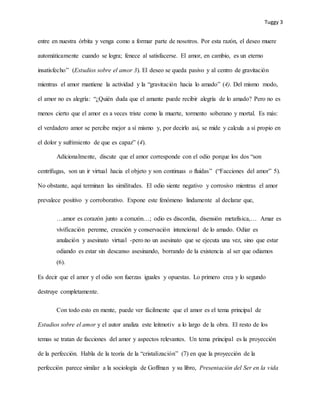 Tuggy 3
entre en nuestra órbita y venga como a formar parte de nosotros. Por esta razón, el deseo muere
automáticamente cuando se logra; fenece al satisfacerse. El amor, en cambio, es un eterno
insatisfecho” (Estudios sobre el amor 3). El deseo se queda pasivo y al centro de gravitación
mientras el amor mantiene la actividad y la “gravitación hacia lo amado” (4). Del mismo modo,
el amor no es alegría: “¿Quién duda que el amante puede recibir alegría de lo amado? Pero no es
menos cierto que el amor es a veces triste como la muerte, tormento soberano y mortal. Es más:
el verdadero amor se percibe mejor a sí mismo y, por decirlo así, se mide y calcula a sí propio en
el dolor y sufrimiento de que es capaz” (4).
Adicionalmente, discute que el amor corresponde con el odio porque los dos “son
centrífugas, son un ir virtual hacia el objeto y son continuas o fluidas” (“Facciones del amor” 5).
No obstante, aquí terminan las similitudes. El odio siente negativo y corrosivo mientras el amor
prevalece positivo y corroborativo. Expone este fenómeno lindamente al declarar que,
…amor es corazón junto a corazón…; odio es discordia, disensión metafísica,… Amar es
vivificación perenne, creación y conservación intencional de lo amado. Odiar es
anulación y asesinato virtual -pero no un asesinato que se ejecuta una vez, sino que estar
odiando es estar sin descanso asesinando, borrando de la existencia al ser que odiamos
(6).
Es decir que el amor y el odio son fuerzas iguales y opuestas. Lo primero crea y lo segundo
destruye completamente.
Con todo esto en mente, puede ver fácilmente que el amor es el tema principal de
Estudios sobre el amor y el autor analiza este leitmotiv a lo largo de la obra. El resto de los
temas se tratan de facciones del amor y aspectos relevantes. Un tema principal es la proyección
de la perfección. Habla de la teoría de la “cristalización” (7) en que la proyección de la
perfección parece similar a la sociología de Goffman y su libro, Presentación del Ser en la vida
 