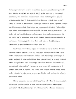 Tuggy 4
diaria, en que la interacción social es un acto teátrico (Anderson, clase). La mujer y el hombre
hacen gestiones de impresión para proyectar una Ser perfecto pero irreal. En esta teoría de
cristalización, “nos enamoramos cuando sobre otra persona nuestra imaginación proyecta
inexistentes perfecciones. Un día la fantasmagoría se desvanece, y con ella muere el amor”
(“Amor en Stendhal” 7). Adicionalmente sostiene que esta teoría es idealista y pesimista “porque
hace del objeto externo hacia el cual vivimos una mera proyección del sujeto” (7). En realidad,
alega, el amor es más complicado que la explicación dada por la teoría de “cristalización.” Si el
hombre sólo ama lo amable, las cosas excelentes dignas de ser amadas necesitan existir. Aún
más clarifica que “es harto natural que si un amor comienza por ser él falso en cuanto amor, lo
sea todo en su derredor y especialmente el objeto que lo inspira… [Pero,] Se exagera,
evidentemente, el poder de fraude que en el amor reside” (8).
La diferencia entre hombres y mujeres en la elección del amor es otro tema clave de la
obra. En el “Epilogo al libro «De Francesca a Beatrice»” Ortega revela la diferencia entre el
hombre y la mujer en un contexto histórico. La Edad Media fue un tiempo varonil en que el
hombre se ocupaba de la guerra y las bárbaras fiestas mientras la mujer no intervenía en la vida
pública. La segunda Edad Media fue un tiempo de los valores femeninos. La «cortesía» “se
apresura toda la cultura moderna” y “proclama el nuevo imperio de la «mesura», que es el
elemento donde alienta la feminidad” (55). En esta nueva sociedad, cambia la relación entre el
hombre y la mujer. La mujer ya no es un cuerpo que el hombre puede arrebatar, sino se hace la
educadora del hombre.
El tercer tema central en esta obra de Ortega y Gasset es la belleza. El ensayista define la
belleza como “el nombre concreto de lo que más genéricamente nosotros solemos llamar
«perfección»” (12). Hay diferentes tipos de la belleza porque “La belleza que atrae, rara vez
 