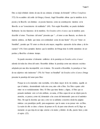 Tuggy 6
Dios se dejó olvidado dentro de una de sus criaturas al tiempo de formarla” (Obras Completas
372). En su análisis del estilo de Ortega y Gasset, Angel Rosenblat afirma que la metáfora de la
poesía y la filosofía son distintas: en poesía funciona como un constituyente mientras en la
filosofía es un “conocimiento de realidades” (68). Pero según Rosenblat, no puede deslindar
fácilmente las dos funciones de la metáfora. En Estudios sobre el amor, usa la metáfora para
describir el amor. “Facciones del amor” presenta que “…el amor es una fluencia, un chorro de
materia anímica, un fluido que mana con continuidad como de una fuente” (5) y en “Amor en
Stendhal”, postula que “El amor es obra de arte mayor, magnífica operación de las almas y de los
cuerpos” (18). Estos ejemplos ilustran que la metáfora de Ortega tiene la doble naturaleza de ser
poética y filosófica al mismo tiempo.
Se puede encontrar el elemento estilístico de la paradoja en Estudios sobre el amor
además de todas las obras del autor. Rosenblat delinea la paradoja como una máscara escénica
adoptada por una idea incompatible con sí mismo. De acuerdo a Rosenblat, la paradoja es “uno
de sus adjetivos más insistentes” (70). En “Amor en Stendhal” de Estudios sobre el amor, Ortega
presenta la paradoja del amor para Dios:
Porque no es la «morada» más recóndita, ni la altura mayor de la vía extática, aquella en
que el místico, desatendiendo toda otra cosa, mira sólo a Dios. Ese Dios a quien cabe
mirar no es verdaderamente Dios. El Dios que tiene límites y figura, el Dios que es
pensado mediante este o el otro atributo, en suma, el Dios capaz de ser un objeto para la
atención, se parece, como tal, demasiado a las cosas del intramundo para ser el auténtico
Dios. De aquí la doctrina que una y otra vez se adelanta a nosotros desde las páginas
místicas con paradójico perfil, para asegurarnos que lo sumo es no pensar «ni» en Dios.
La razón de ello es clara: a fuerza de pensar en El, de puro estar absorto en El, llega un
momento en que deja de ser algo externo a la mente y distinto de ella, puesto fuera y ante
el sujeto. (22).
 