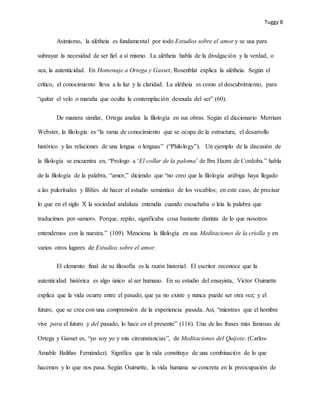 Tuggy 8
Asimismo, la alétheia es fundamental por todo Estudios sobre el amor y se usa para
subrayar la necesidad de ser fiel a sí mismo. La alétheia habla de la divulgación y la verdad, o
sea, la autenticidad. En Homenaje a Ortega y Gasset, Rosenblat explica la alétheia. Según el
crítico, el conocimiento lleva a la luz y la claridad. La alétheia es como el descubrimiento, para
“quitar el velo o maraña que oculta la contemplación desnuda del ser” (60).
De manera similar, Ortega analiza la filología en sus obras. Según el diccionario Merriam
Webster, la filología es “la rama de conocimiento que se ocupa de la estructura, el desarrollo
histórico y las relaciones de una lengua o lenguas” (“Philology”). Un ejemplo de la discusión de
la filología se encuentra en, “Prologo a ‘El collar de la paloma’ de Ibn Hazm de Cordoba.” habla
de la filología de la palabra, “amor,” diciendo que “no creo que la filología arábiga haya llegado
a las pulcritudes y fililíes de hacer el estudio semántico de los vocablos; en este caso, de precisar
lo que en el siglo X la sociedad andaluza entendía cuando escuchaba o leía la palabra que
traducimos por «amor». Porque, repito, significaba cosa bastante distinta de lo que nosotros
entendemos con la nuestra.” (109). Menciona la filología en sus Meditaciones de la criolla y en
varios otros lugares de Estudios sobre el amor.
El elemento final de su filosofía es la razón historial. El escritor reconoce que la
autenticidad histórica es algo único al ser humano. En su estudio del ensayista, Victor Ouimette
explica que la vida ocurre entre el pasado, que ya no existe y nunca puede ser otra vez; y el
futuro, que se crea con una comprensión de la experiencia pasada. Así, “mientras que el hombre
vive para el futuro y del pasado, lo hace en el presente” (116). Una de las frases más famosas de
Ortega y Gasset es, “yo soy yo y mis circunstancias”, de Meditaciones del Quijote. (Carlos-
Amable Baliñas Fernández). Significa que la vida constituye de una combinación de lo que
hacemos y lo que nos pasa. Según Ouimette, la vida humana se concreta en la preocupación de
 