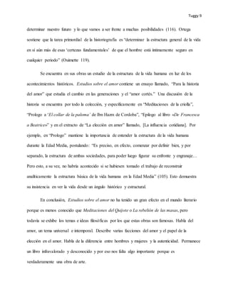 Tuggy 9
determinar nuestro futuro y lo que vamos a ser frente a muchas posibilidades (116). Ortega
sostiene que la tarea primordial de la historiografía es “determinar la estructura general de la vida
en sí aún más de esas ‘certezas fundamentales’ de que el hombre está íntimamente seguro en
cualquier periodo” (Ouimette 119).
Se encuentra en sus obras un estudio de la estructura de la vida humana en luz de los
acontecimientos históricos. Estudios sobre el amor contiene un ensayo llamado, “Para la historia
del amor” que estudia el cambio en las generaciones y el “amor cortés.” Una discusión de la
historia se encuentra por todo la colección, y específicamente en “Meditaciones de la criolla”,
“Prologo a ‘El collar de la paloma’ de Ibn Hazm de Cordoba”, “Epilogo al libro «De Francesca
a Beatrice»” y en el extracto de “La elección en amor” llamado, [La influencia cotidiana]. Por
ejemplo, en “Prologo” mantiene la importancia de entender la estructura de la vida humana
durante la Edad Media, postulando: “Es preciso, en efecto, comenzar por definir bien, y por
separado, la estructura de ambas sociedades, para poder luego figurar su enfronte y engranaje…
Pero esto, a su vez, no habría acontecido si se hubiesen tomado el trabajo de reconstruir
analíticamente la estructura básica de la vida humana en la Edad Media” (105). Esto demuestra
su insistencia en ver la vida desde un ángulo histórico y estructural.
En conclusión, Estudios sobre el amor no ha tenido un gran efecto en el mundo literario
porque es menos conocido que Meditaciones del Quijote o La rebelión de las masas, pero
todavía se exhibe los temas e ideas filosóficas por los que estas obras son famosas. Habla del
amor, un tema universal e intemporal. Describe varias facciones del amor y el papel de la
elección en el amor. Habla de la diferencia entre hombres y mujeres y la autenticidad. Permanece
un libro infravalorado y desconocido y por eso nos falta algo importante porque es
verdaderamente una obra de arte.
 