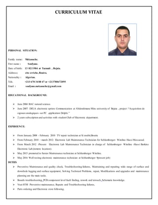 CURRICULUM VITAE
PERSONAL SITUATION:
Family name: Mekaouche.
First name : Soufyane.
Date of birth: 13 /02/1984 at Tazmalt , Bejaia.
Address: cite erriche, Bouira.
Nationality : Algerian.
Téls. +213 670 34 88 47 or +213780672095
Email : soufyane.mekaouche@gmail.com
EDUCATIONAL BACKGROUND:
 June 2004 BAC natural science.
 June 2007: DEUA electronic option: Communication at Abderahmane Mira university of Bejaia , project :“Acquisition de
signaux analogiques sur PC ,application Delphi.’’
 2 years subscription and activities with student Club of Electronic department.
EXPERIENCE:
 From January 2008 - February 2010 TV repair technician at Si zoubir,Bouira
 From February 2010 – march 2012: Electronic Lab Maintenance Technician for Schlumberger- Wireline Hassi Messaoud.
 From March 2012 -Present Electronic Lab Maintenance Technician in charge of Schlumberger- Wireline -Hassi Berkine
Electronic Lab.(remote location).
 May 2015 promoted to Senior Maintenance technician at Schlumberger Wireline.
 May 2016 Well testing electronic maintenance technician at Schlumberger 9present job)
DUTIES
 Preventive Maintenance and quality check, Troubleshooting failures, Maintaining and repairing wide range of surface and
downhole logging and surface equipment, Solving Technical Problems, repair, Modifications and upgrades and maintenance
planning are the main tasks.
 Boards troubleshooting, PCB component level fault finding, rework and retouch, Schematic knowledge.
 Vsat-STM Preventive maintenance, Repairs and Troubleshooting failures,
 Parts ordering and Electronic store following.
 