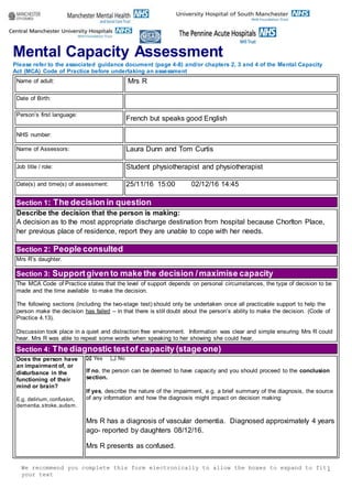 We recommend you complete this form electronically to allow the boxes to expand to fit
your text
1
Mental Capacity Assessment
Please refer to the associated guidance document (page 4-8) and/or chapters 2, 3 and 4 of the Mental Capacity
Act (MCA) Code of Practice before undertaking an assessment
Name of adult: Mrs R
Date of Birth:
Person’s first language:
French but speaks good English
NHS number:
Name of Assessors: Laura Dunn and Tom Curtis
Job title / role: Student physiotherapist and physiotherapist
Date(s) and time(s) of assessment: 25/11/16 15:00 02/12/16 14:45
Section 1: The decision in question
Describe the decision that the person is making:
A decision as to the most appropriate discharge destination from hospital because Chorlton Place,
her previous place of residence, report they are unable to cope with her needs.
Section 2: People consulted
Mrs R’s daughter.
Section 3: Supportgiven to make the decision /maximise capacity
The MCA Code of Practice states that the level of support depends on personal circumstances, the type of decision to be
made and the time available to make the decision.
The following sections (including the two-stage test) should only be undertaken once all practicable support to help the
person make the decision has failed – in that there is still doubt about the person’s ability to make the decision. (Code of
Practice 4.13).
Discussion took place in a quiet and distraction free environment. Information was clear and simple ensuring Mrs R could
hear. Mrs R was able to repeat some words when speaking to her showing she could hear.
Section 4: The diagnostic testof capacity (stage one)
Does the person have
an impairment of, or
disturbance in the
functioning of their
mind or brain?
E.g. delirium,confusion,
dementia,stroke,autism.
Yes No
If no, the person can be deemed to have capacity and you should proceed to the conclusion
section.
If yes, describe the nature of the impairment, e.g. a brief summary of the diagnosis, the source
of any information and how the diagnosis might impact on decision making:
Mrs R has a diagnosis of vascular dementia. Diagnosed approximately 4 years
ago- reported by daughters 08/12/16.
Mrs R presents as confused.
 