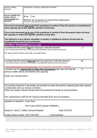 We recommend you complete this form electronically to allow the boxes to expand to fit
your text
3
decision making
process?
See previous sections- understand and retain.
Do you consider the
person able to
communicate their
decision?
Yes No
Evidence: E.g. the questions you asked and the responses given
Yes, Mrs R can verbalise her decision
If you have answered yes to all of the questions in section 6 then the person is considered to
have capacity about this specific decision at this time.
If you have answered no to any of the questions in section 6 then the person does not have
the capacity to make this specific decision at this time.
The influence of any factors identified in section 5 (additional factors) should also be
considered as part of your conclusion.
Section 7: Conclusion(please tick ONE)
I consider that the person has the capacity to make the decision.
* You should be able to show that, on the balance of probabilities,thatthe person has capacity.
The decision that the person has made is recorded below:
I consider that the person does not have the capacity to make the decision.
* You should be able to show that, on the balance of probabilities,thatthe person lacks capacity.
A best interest’s decision must now be made and the appropriate documentation completed.
I consider that it is appropriate to delay this assessment until such time that the
person is better able to demonstrate their capacity.
Explain your reason(s) below:
For on-going decisions it will usually be important to review the person’s capacity given that capacity
is rarely static and can improve or decline.
Where this applies, please indicate when the assessment should be reviewed below:
This assessment is valid for the decision indicated at the time of completion.
Signature of assessor: Laura Dunn
Tom Curtis (HCPC Number PH60532 )
Based at: Ward 2, Trafford General Hospital. Date: 02/12/16
Contact phone number: 0161 746 2183 Email address:
 