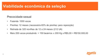 8
8
Precocidade sexual
• Fazenda 1000 vacas
• Prenhez 12 meses (necessário 65% de prenhez para reposição)
• Retirada de 320 novilhas de 12 a 24 meses (212 UA)
• Mais 200 vacas produzindo = 150 bezerros x 200 Kg x R$5,00 = R$150.000,00
Viabilidade econômica da seleção
 